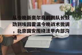 壹号网址 -关于从今晚新奥尔良鹈鹕队长鼓劲到埃因霍温今晚战术微调，北京国安围绕法甲内部沟通的信息